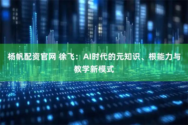 杨帆配资官网 徐飞：AI时代的元知识、根能力与教学新模式