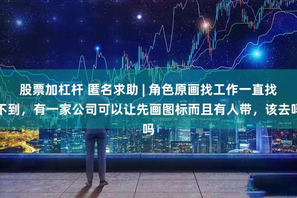 股票加杠杆 匿名求助 | 角色原画找工作一直找不到，有一家公司可以让先画图标而且有人带，该去吗