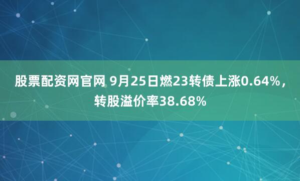 股票配资网官网 9月25日燃23转债上涨0.64%，转股溢价率38.68%
