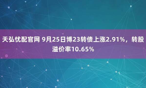 天弘忧配官网 9月25日博23转债上涨2.91%，转股溢价率10.65%