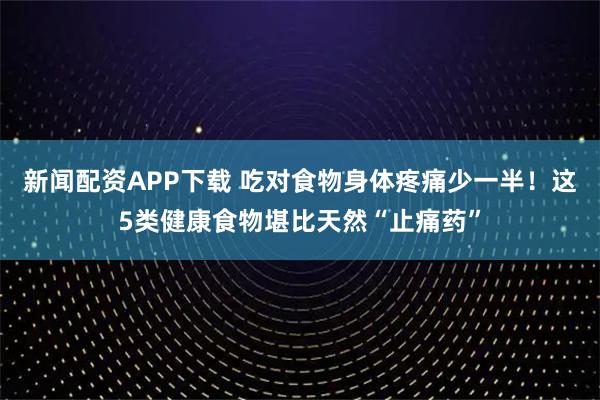 新闻配资APP下载 吃对食物身体疼痛少一半！这5类健康食物堪比天然“止痛药”