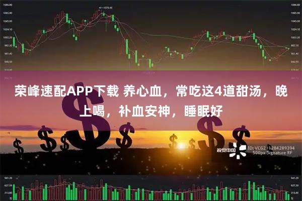 荣峰速配APP下载 养心血，常吃这4道甜汤，晚上喝，补血安神，睡眠好