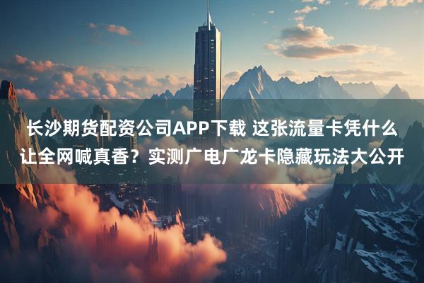 长沙期货配资公司APP下载 这张流量卡凭什么让全网喊真香？实测广电广龙卡隐藏玩法大公开