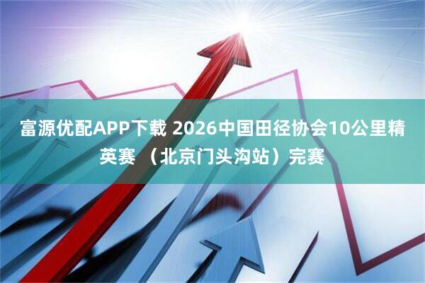 富源优配APP下载 2026中国田径协会10公里精英赛 （北京门头沟站）完赛
