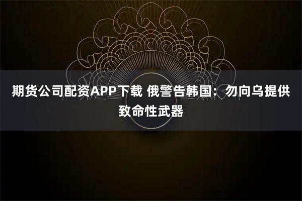 期货公司配资APP下载 俄警告韩国：勿向乌提供致命性武器