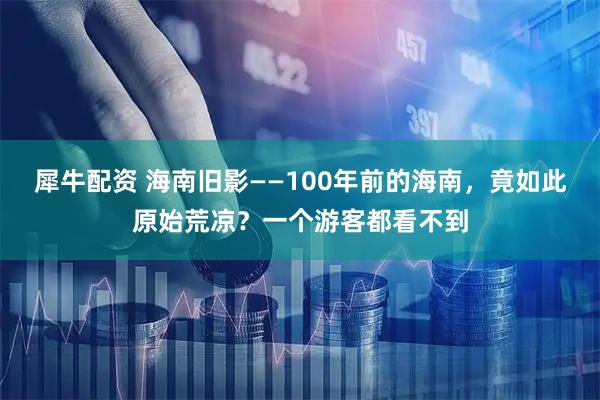 犀牛配资 海南旧影——100年前的海南，竟如此原始荒凉？一个游客都看不到