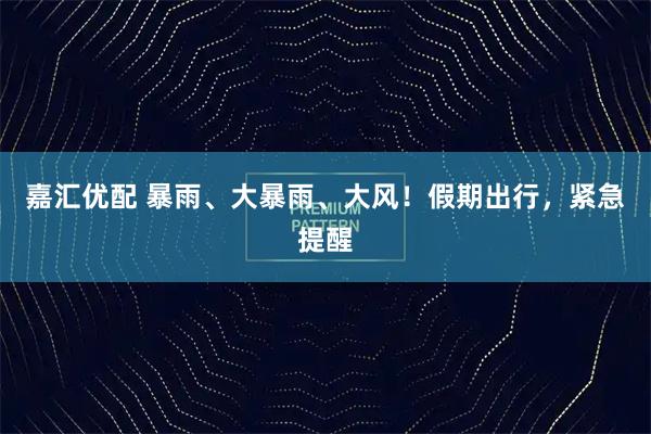 嘉汇优配 暴雨、大暴雨、大风!假期出行,紧急提醒