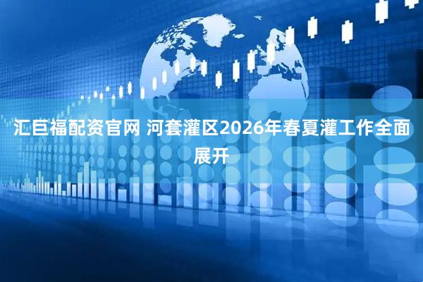汇巨福配资官网 河套灌区2026年春夏灌工作全面展开