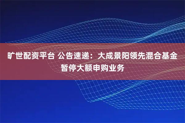 旷世配资平台 公告速递：大成景阳领先混合基金暂停大额申购业务