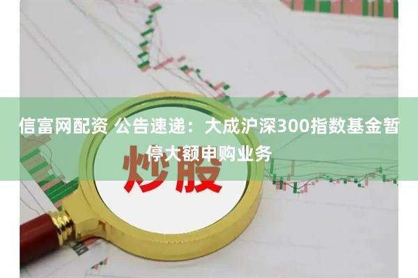 信富网配资 公告速递：大成沪深300指数基金暂停大额申购业务