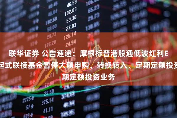 联华证券 公告速递：摩根标普港股通低波红利ETF发起式联接基金暂停大额申购、转换转入、定期定额投资业务