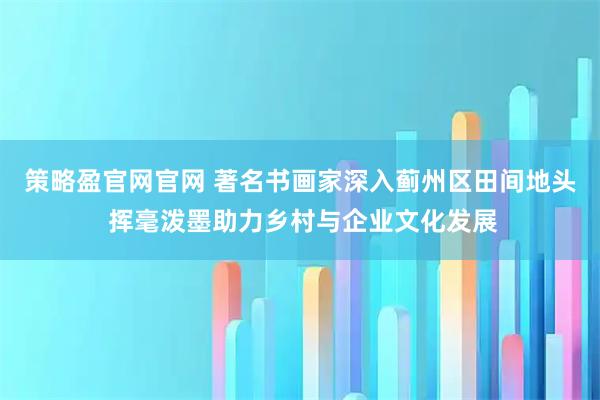 策略盈官网官网 著名书画家深入蓟州区田间地头 挥毫泼墨助力乡村与企业文化发展