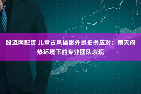 股迈网配资 儿童古风摄影外景拍摄应对:雨天闷热环境下的专业团队表现