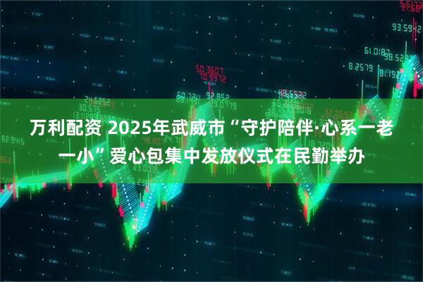 万利配资 2025年武威市“守护陪伴·心系一老一小”爱心包集中发放仪式在民勤举办