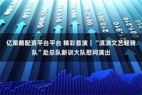 亿策略配资平台平台 精彩首演|“滇消文艺轻骑队”赴总队新训大队慰问演出