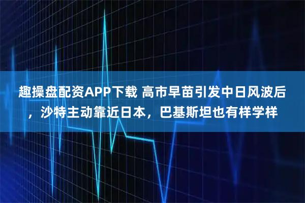 趣操盘配资APP下载 高市早苗引发中日风波后，沙特主动靠近日本，巴基斯坦也有样学样