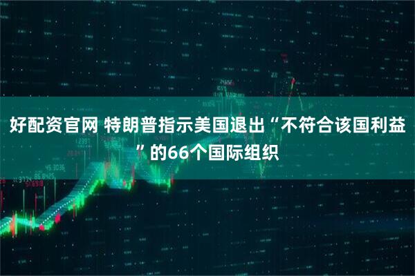 好配资官网 特朗普指示美国退出“不符合该国利益”的66个国际组织