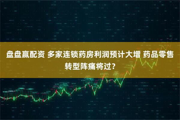 盘盘赢配资 多家连锁药房利润预计大增 药品零售转型阵痛将过？