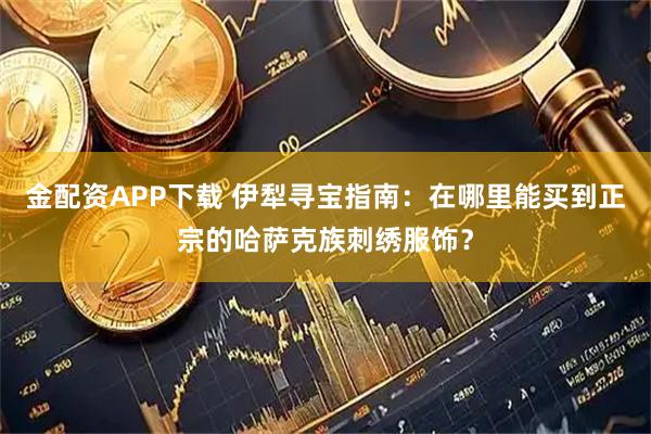 金配资APP下载 伊犁寻宝指南：在哪里能买到正宗的哈萨克族刺绣服饰？
