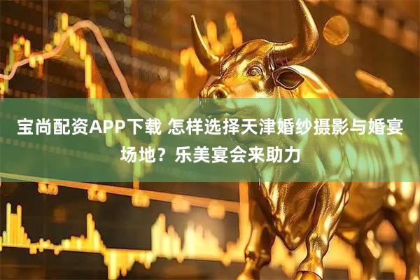 宝尚配资APP下载 怎样选择天津婚纱摄影与婚宴场地？乐美宴会来助力