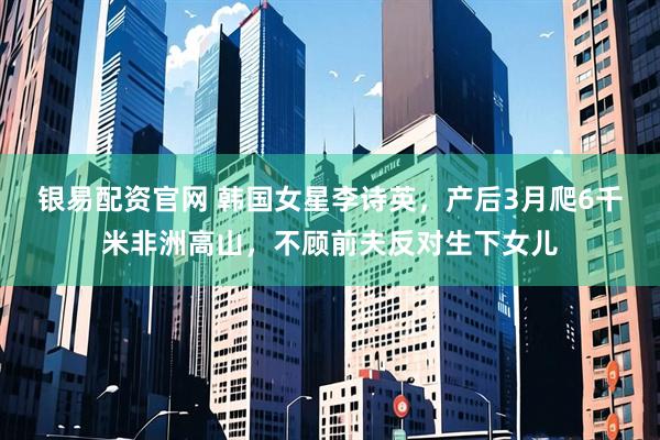 银易配资官网 韩国女星李诗英，产后3月爬6千米非洲高山，不顾前夫反对生下女儿
