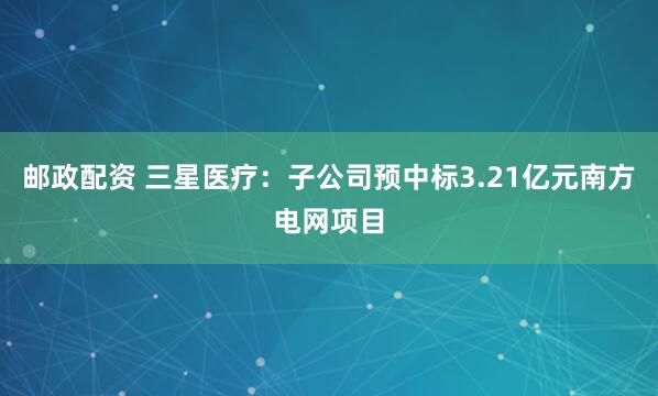 邮政配资 三星医疗：子公司预中标3.21亿元南方电网项目