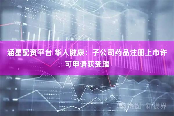 涵星配资平台 华人健康：子公司药品注册上市许可申请获受理