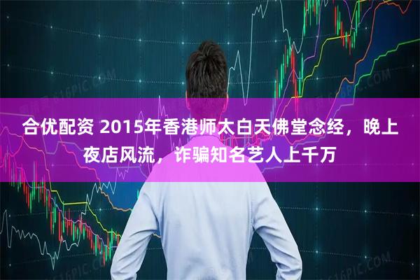 合优配资 2015年香港师太白天佛堂念经，晚上夜店风流，诈骗知名艺人上千万
