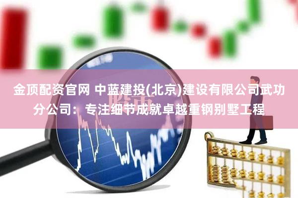 金顶配资官网 中蓝建投(北京)建设有限公司武功分公司：专注细节成就卓越重钢别墅工程