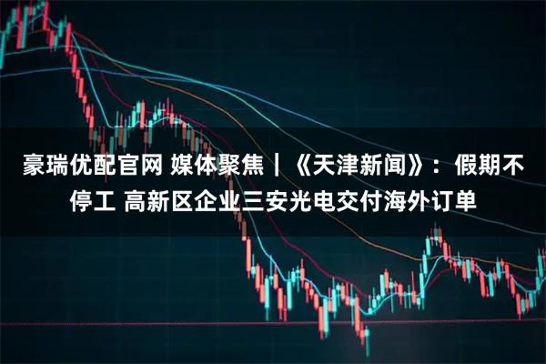 豪瑞优配官网 媒体聚焦｜《天津新闻》：假期不停工 高新区企业三安光电交付海外订单
