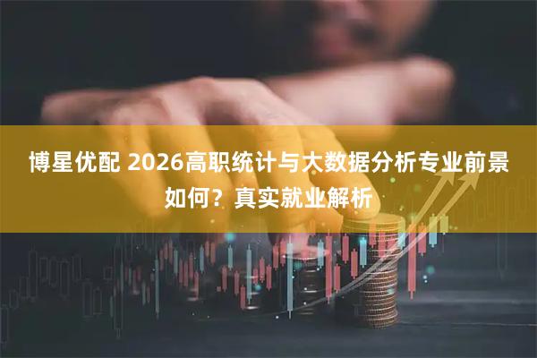 博星优配 2026高职统计与大数据分析专业前景如何？真实就业解析