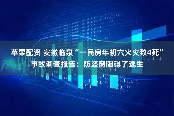 苹果配资 安徽临泉“一民房年初六火灾致4死”事故调查报告：防盗窗阻碍了逃生