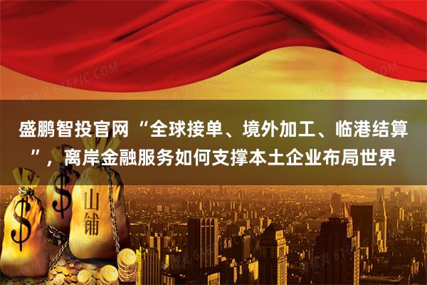 盛鹏智投官网 “全球接单、境外加工、临港结算”，离岸金融服务如何支撑本土企业布局世界