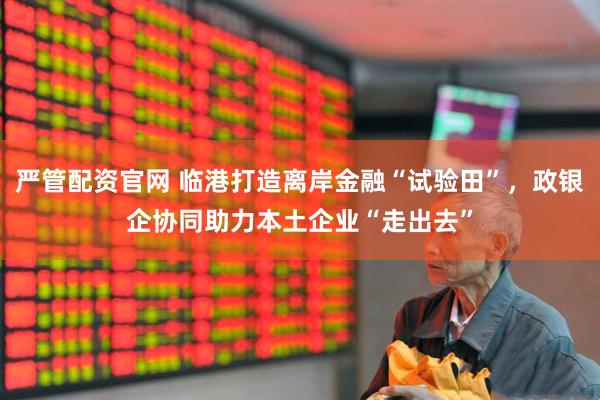 严管配资官网 临港打造离岸金融“试验田”，政银企协同助力本土企业“走出去”